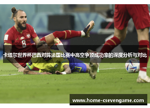 卡塔尔世界杯巴西对阵法国比赛中高空争顶成功率的深度分析与对比