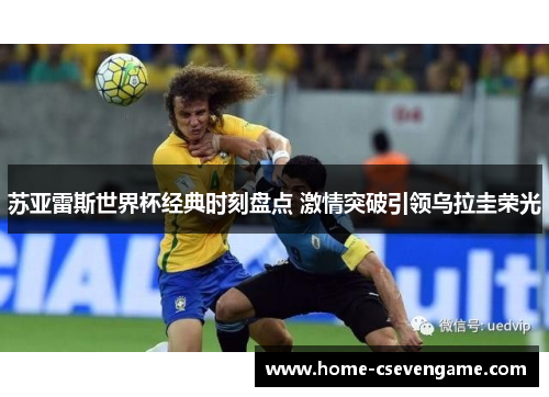 苏亚雷斯世界杯经典时刻盘点 激情突破引领乌拉圭荣光