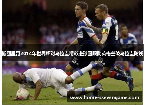 斯图里奇2014年世界杯对乌拉圭精彩进球回顾助英格兰破乌拉圭防线