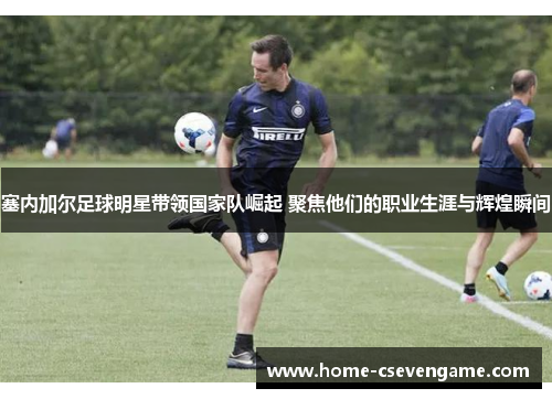 塞内加尔足球明星带领国家队崛起 聚焦他们的职业生涯与辉煌瞬间