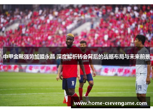 中甲金靴强势加盟永昌 深度解析转会背后的战略布局与未来前景